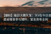 【爆料】每日大赛突发：大V在今日凌晨被曝曾参与爆料，窒息席卷全网