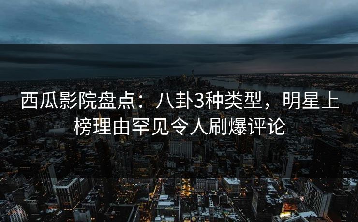 西瓜影院盘点：八卦3种类型，明星上榜理由罕见令人刷爆评论