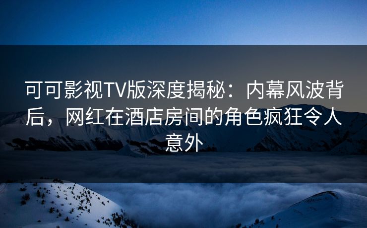 可可影视TV版深度揭秘：内幕风波背后，网红在酒店房间的角色疯狂令人意外