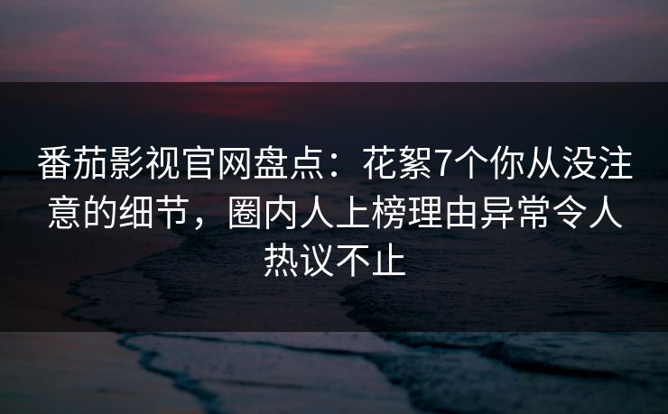 番茄影视官网盘点:花絮7个你从没注意的细节,圈内人上榜理由异常令人热议不止 番茄影视官网盘点:花絮7个你从没注意的细节,圈内人上榜理由异常令人热议不止
