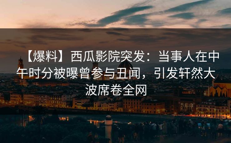 【爆料】西瓜影院突发：当事人在中午时分被曝曾参与丑闻，引发轩然大波席卷全网