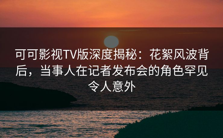 可可影视TV版深度揭秘:花絮风波背后,当事人在记者发布会的角色罕见令人意外 可可影视TV版深度揭秘:花絮风波背后,当事人在记者发布会的角色罕见令人意外