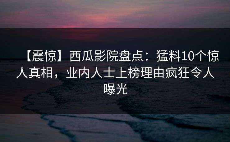 【震惊】西瓜影院盘点：猛料10个惊人真相，业内人士上榜理由疯狂令人曝光
