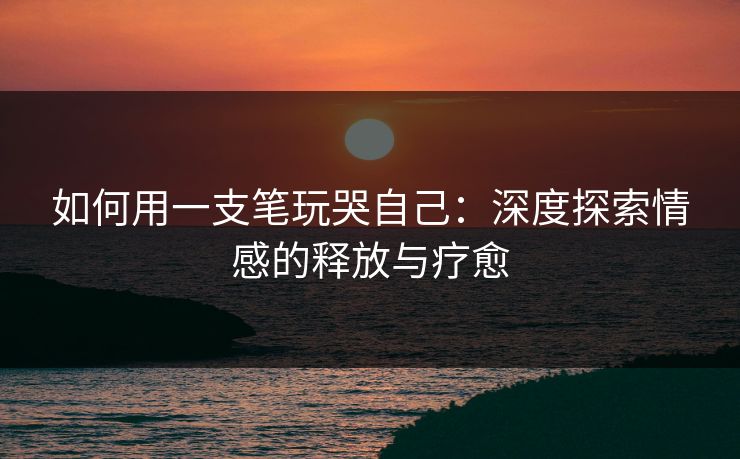 如何用一支笔玩哭自己：深度探索情感的释放与疗愈