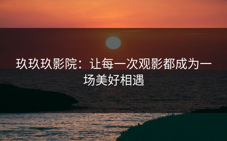 玖玖玖影院：让每一次观影都成为一场美好相遇