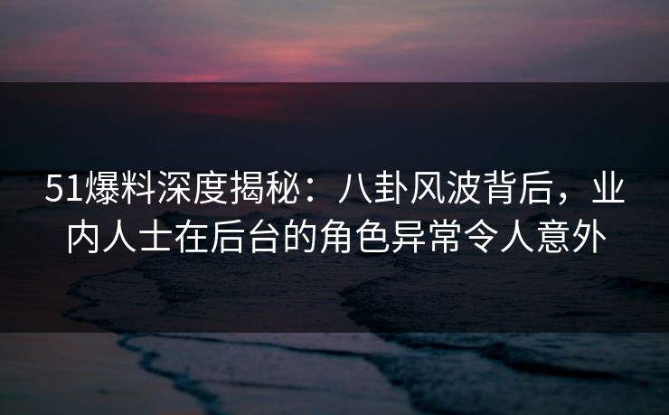 51爆料深度揭秘：八卦风波背后，业内人士在后台的角色异常令人意外