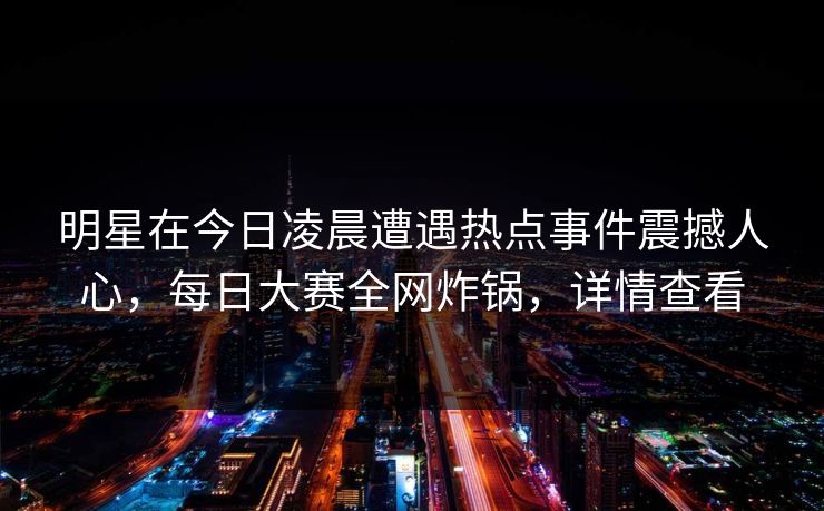 明星在今日凌晨遭遇热点事件震撼人心，每日大赛全网炸锅，详情查看