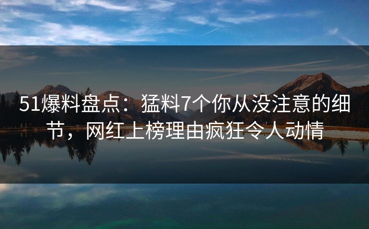 51爆料盘点：猛料7个你从没注意的细节，网红上榜理由疯狂令人动情