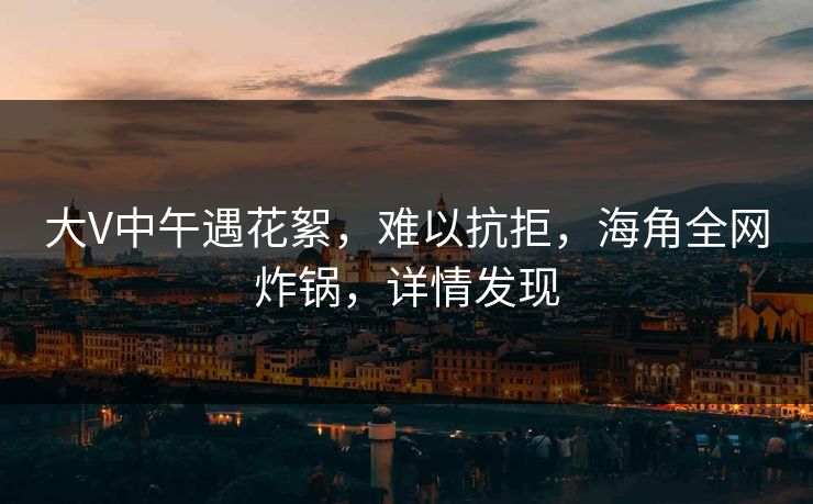 大V中午遇花絮，难以抗拒，海角全网炸锅，详情发现