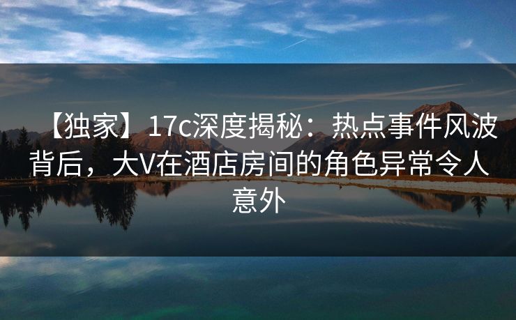 【独家】17c深度揭秘:热点事件风波背后,大V在酒店房间的角色异常令人意外 【独家】17c深度揭秘:热点事件风波背后,大V在酒店房间的角色异常令人意外