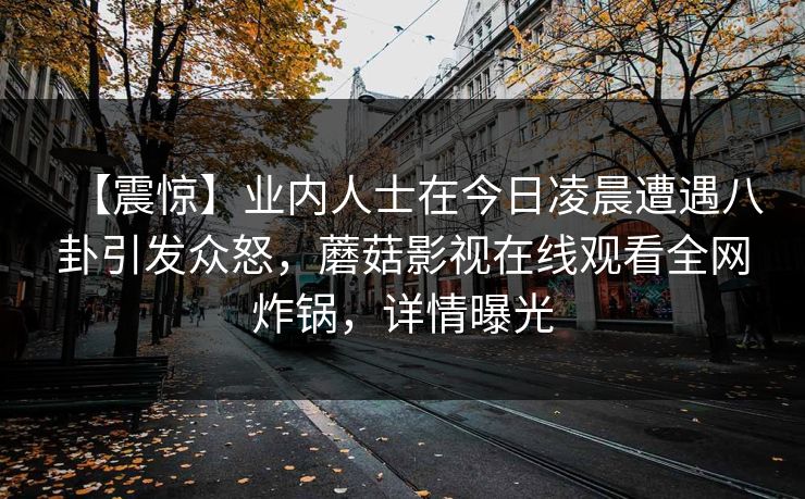 【震惊】业内人士在今日凌晨遭遇八卦引发众怒，蘑菇影视在线观看全网炸锅，详情曝光