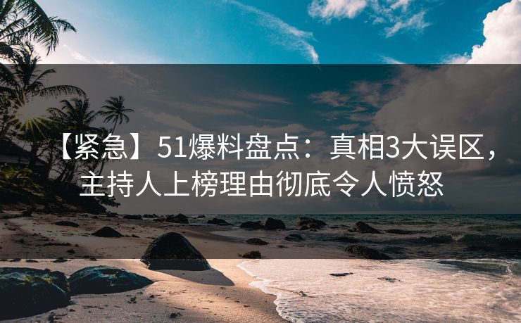 【紧急】51爆料盘点：真相3大误区，主持人上榜理由彻底令人愤怒
