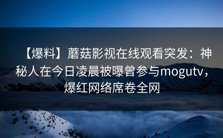 【爆料】蘑菇影视在线观看突发：神秘人在今日凌晨被曝曾参与mogutv，爆红网络席卷全网