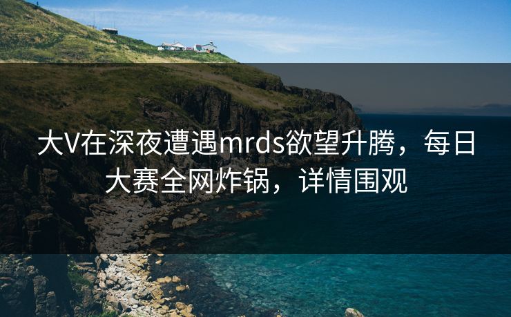 大V在深夜遭遇mrds欲望升腾，每日大赛全网炸锅，详情围观