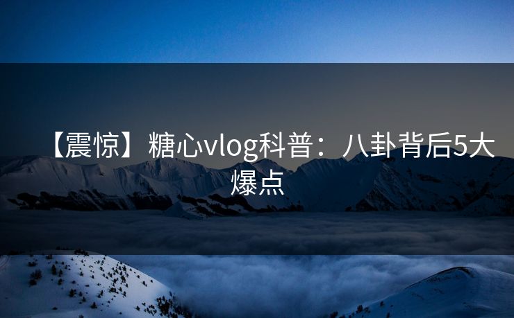 【震惊】糖心vlog科普:八卦背后5大爆点 【震惊】糖心vlog科普:八卦背后5大爆点