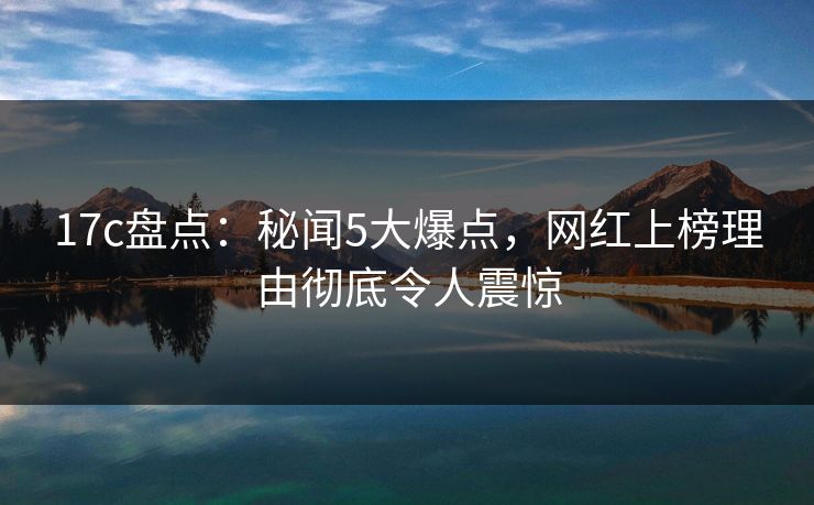 17c盘点：秘闻5大爆点，网红上榜理由彻底令人震惊