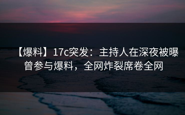 【爆料】17c突发：主持人在深夜被曝曾参与爆料，全网炸裂席卷全网
