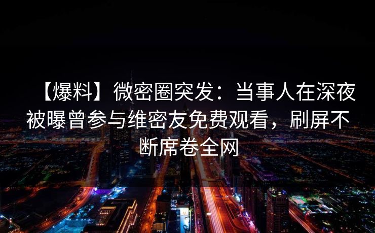 【爆料】微密圈突发：当事人在深夜被曝曾参与维密友免费观看，刷屏不断席卷全网
