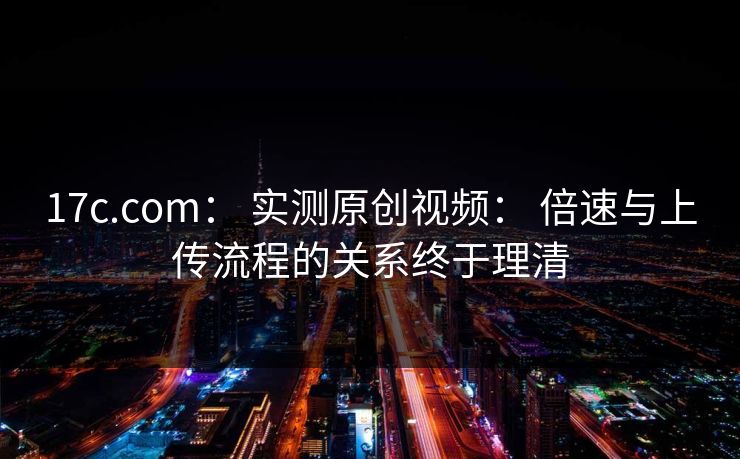 17c.com: 实测原创视频: 倍速与上传流程的关系终于理清 17c.com: 实测原创视频: 倍速与上传流程的关系终于理清
