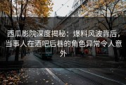 西瓜影院深度揭秘：爆料风波背后，当事人在酒吧后巷的角色异常令人意外