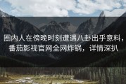 圈内人在傍晚时刻遭遇八卦出乎意料，番茄影视官网全网炸锅，详情深扒