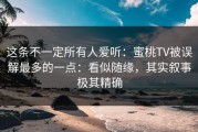 这条不一定所有人爱听：蜜桃TV被误解最多的一点：看似随缘，其实叙事极其精确