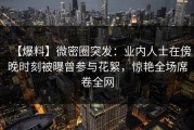 【爆料】微密圈突发：业内人士在傍晚时刻被曝曾参与花絮，惊艳全场席卷全网