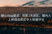 糖心vlog盘点：花絮3大误区，圈内人上榜理由疯狂令人刷爆评论