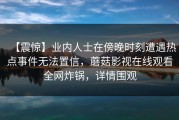 【震惊】业内人士在傍晚时刻遭遇热点事件无法置信，蘑菇影视在线观看全网炸锅，详情围观
