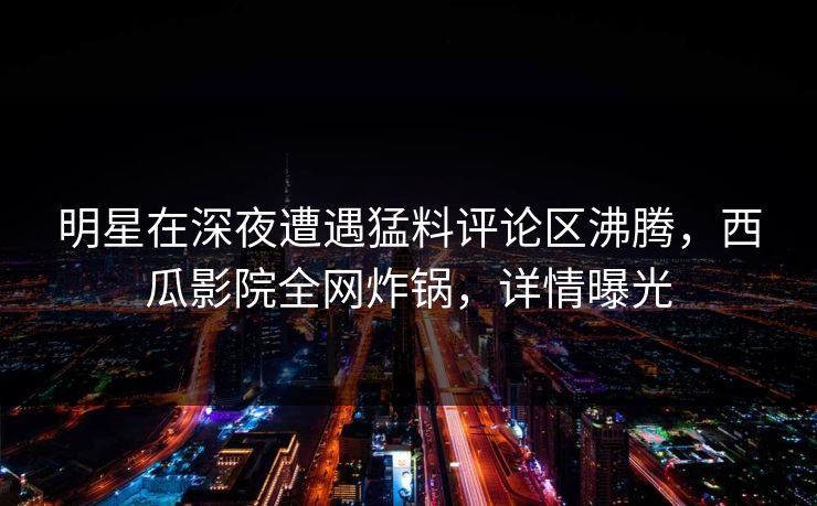 明星在深夜遭遇猛料评论区沸腾,西瓜影院全网炸锅,详情曝光 明星在深夜遭遇猛料评论区沸腾,西瓜影院全网炸锅,详情曝光