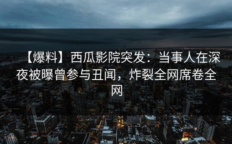 【爆料】西瓜影院突发:当事人在深夜被曝曾参与丑闻,炸裂全网席卷全网 【爆料】西瓜影院突发:当事人在深夜被曝曾参与丑闻,炸裂全网席卷全网
