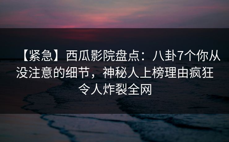 【紧急】西瓜影院盘点:八卦7个你从没注意的细节,神秘人上榜理由疯狂令人炸裂全网 【紧急】西瓜影院盘点:八卦7个你从没注意的细节,神秘人上榜理由疯狂令人炸裂全网