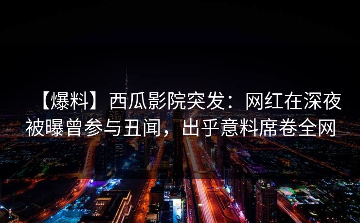 【爆料】西瓜影院突发：网红在深夜被曝曾参与丑闻，出乎意料席卷全网
