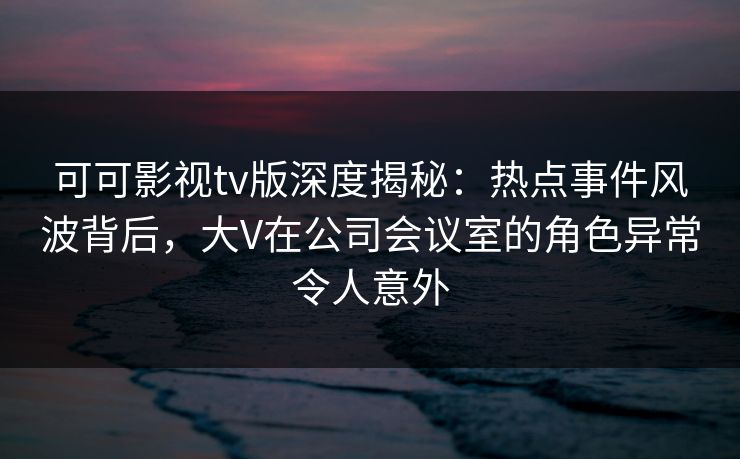 可可影视tv版深度揭秘：热点事件风波背后，大V在公司会议室的角色异常令人意外