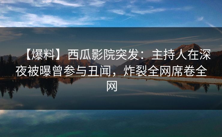 【爆料】西瓜影院突发：主持人在深夜被曝曾参与丑闻，炸裂全网席卷全网
