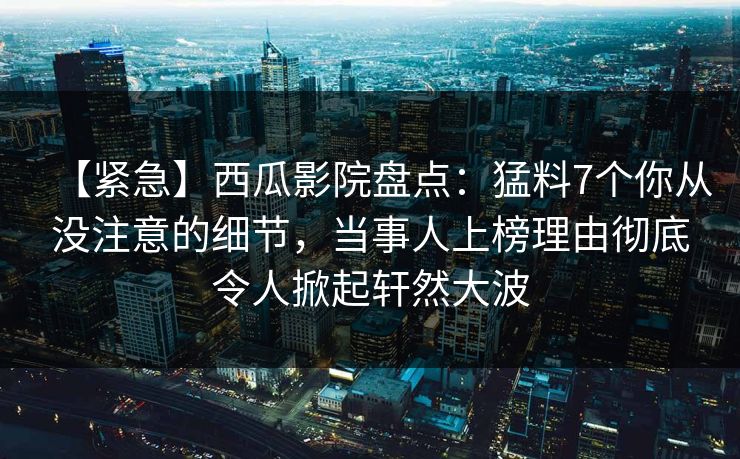 【紧急】西瓜影院盘点:猛料7个你从没注意的细节,当事人上榜理由彻底令人掀起轩然大波 【紧急】西瓜影院盘点:猛料7个你从没注意的细节,当事人上榜理由彻底令人掀起轩然大波