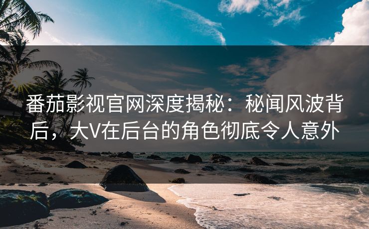 番茄影视官网深度揭秘：秘闻风波背后，大V在后台的角色彻底令人意外