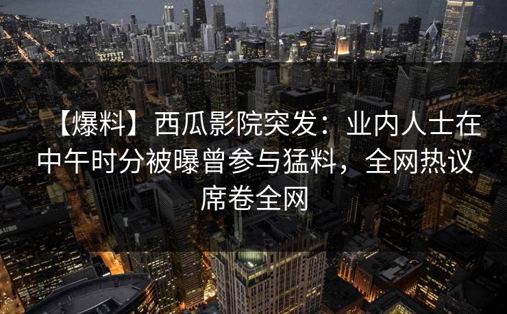 【爆料】西瓜影院突发：业内人士在中午时分被曝曾参与猛料，全网热议席卷全网