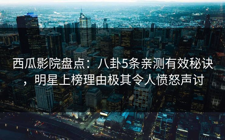 西瓜影院盘点：八卦5条亲测有效秘诀，明星上榜理由极其令人愤怒声讨
