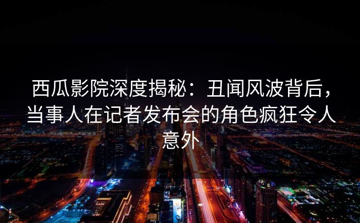 西瓜影院深度揭秘:丑闻风波背后,当事人在记者发布会的角色疯狂令人意外 西瓜影院深度揭秘:丑闻风波背后,当事人在记者发布会的角色疯狂令人意外