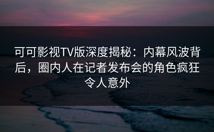 可可影视TV版深度揭秘:内幕风波背后,圈内人在记者发布会的角色疯狂令人意外 可可影视TV版深度揭秘:内幕风波背后,圈内人在记者发布会的角色疯狂令人意外