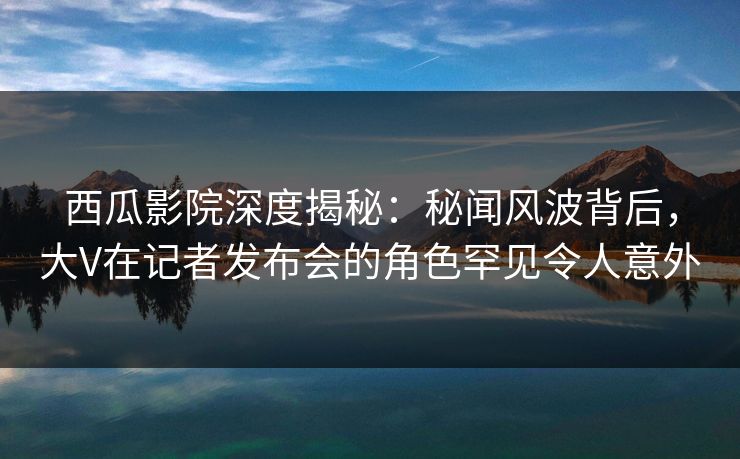 西瓜影院深度揭秘：秘闻风波背后，大V在记者发布会的角色罕见令人意外