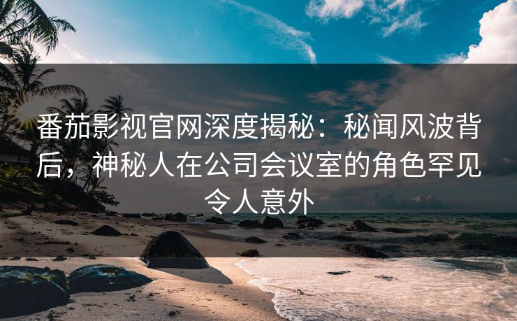 番茄影视官网深度揭秘：秘闻风波背后，神秘人在公司会议室的角色罕见令人意外