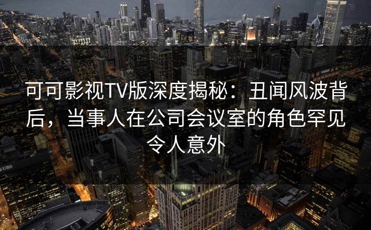可可影视TV版深度揭秘：丑闻风波背后，当事人在公司会议室的角色罕见令人意外