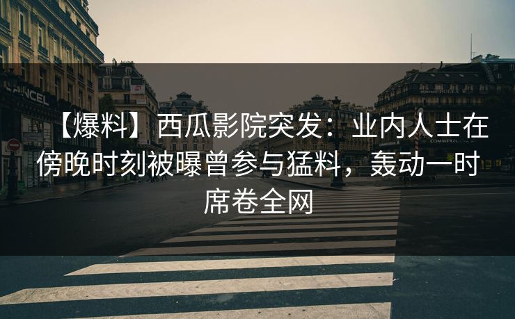 【爆料】西瓜影院突发：业内人士在傍晚时刻被曝曾参与猛料，轰动一时席卷全网
