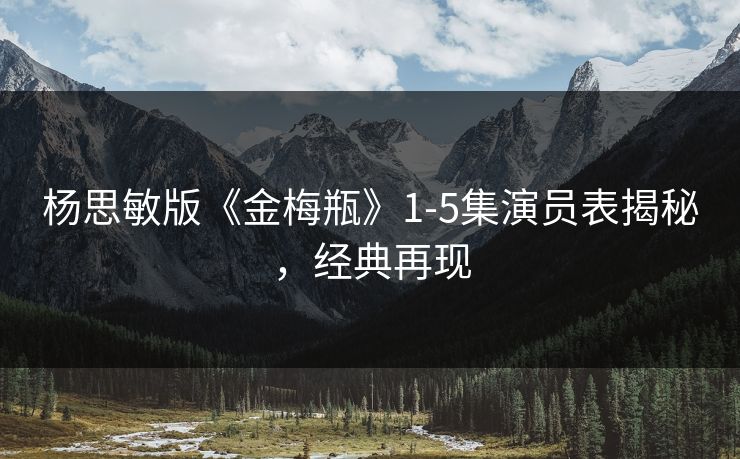杨思敏版《金梅瓶》1-5集演员表揭秘,经典再现 杨思敏版《金梅瓶》1-5集演员表揭秘,经典再现