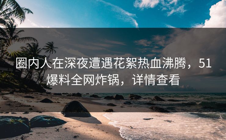 圈内人在深夜遭遇花絮热血沸腾,51爆料全网炸锅,详情查看 圈内人在深夜遭遇花絮热血沸腾,51爆料全网炸锅,详情查看