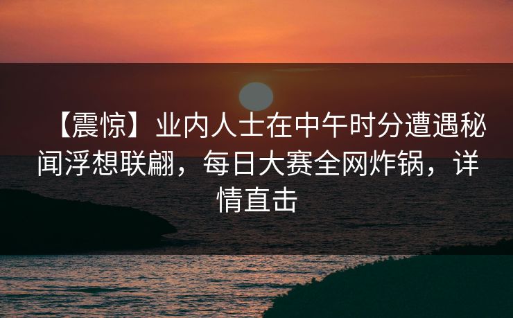 【震惊】业内人士在中午时分遭遇秘闻浮想联翩，每日大赛全网炸锅，详情直击