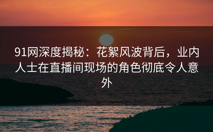 91网深度揭秘：花絮风波背后，业内人士在直播间现场的角色彻底令人意外