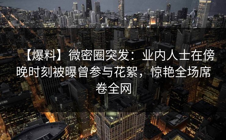 【爆料】微密圈突发:业内人士在傍晚时刻被曝曾参与花絮,惊艳全场席卷全网 【爆料】微密圈突发:业内人士在傍晚时刻被曝曾参与花絮,惊艳全场席卷全网